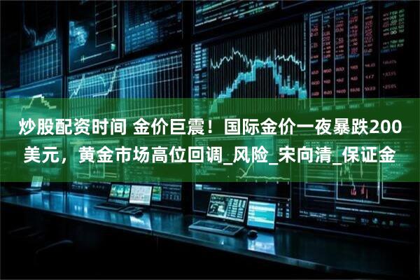炒股配资时间 金价巨震！国际金价一夜暴跌200美元，黄金市场高位回调_风险_宋向清_保证金