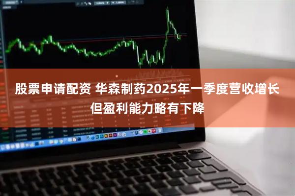 股票申请配资 华森制药2025年一季度营收增长但盈利能力略有下降