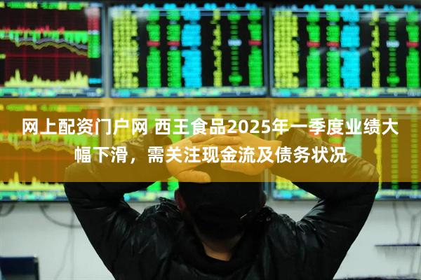 网上配资门户网 西王食品2025年一季度业绩大幅下滑，需关注现金流及债务状况