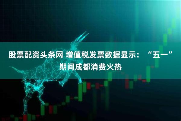 股票配资头条网 增值税发票数据显示： “五一”期间成都消费火热