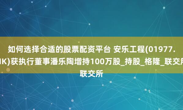 如何选择合适的股票配资平台 安乐工程(01977.HK)获执行董事潘乐陶增持100万股_持股_格隆_联交所