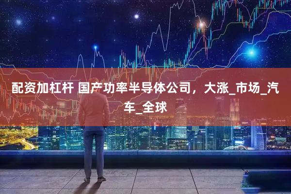 配资加杠杆 国产功率半导体公司，大涨_市场_汽车_全球