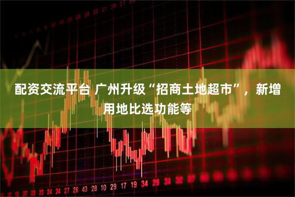 配资交流平台 广州升级“招商土地超市”，新增用地比选功能等