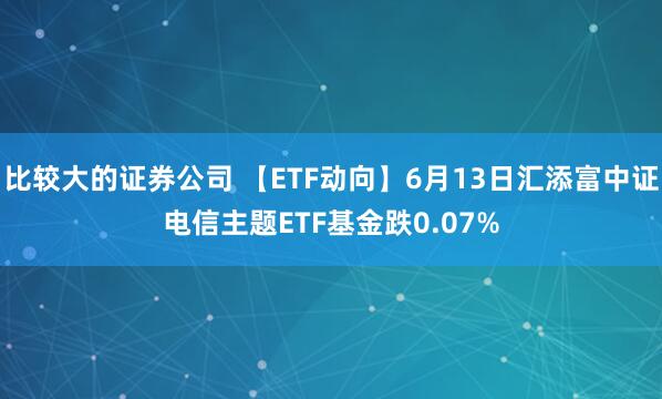 比较大的证券公司 【ETF动向】6月13日汇添富中证电信主题ETF基金跌0.07%