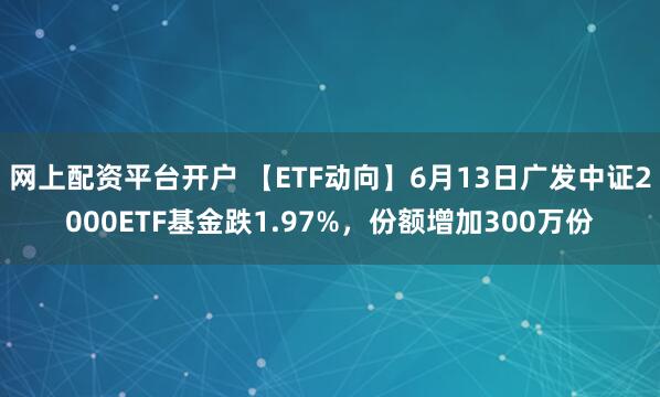 网上配资平台开户 【ETF动向】6月13日广发中证2000ETF基金跌1.97%，份额增加300万份