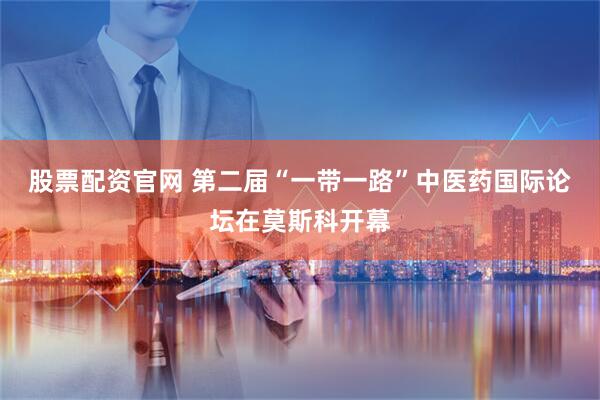股票配资官网 第二届“一带一路”中医药国际论坛在莫斯科开幕