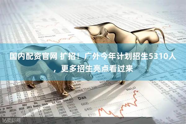 国内配资官网 扩招！广外今年计划招生5310人，更多招生亮点看过来