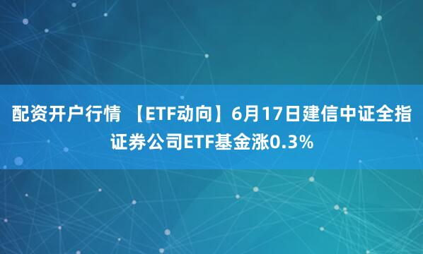配资开户行情 【ETF动向】6月17日建信中证全指证券公司ETF基金涨0.3%