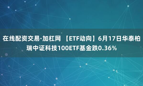 在线配资交易·加杠网 【ETF动向】6月17日华泰柏瑞中证科技100ETF基金跌0.36%