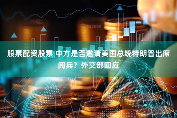 股票配资股票 中方是否邀请美国总统特朗普出席阅兵？外交部回应