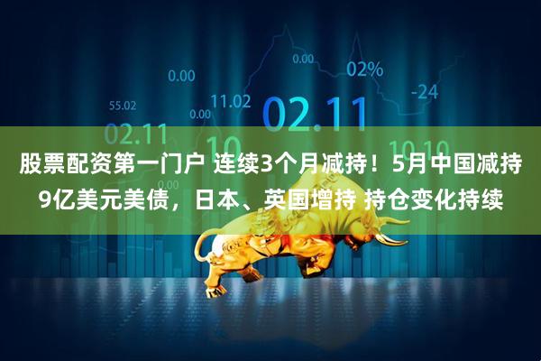 股票配资第一门户 连续3个月减持！5月中国减持9亿美元美债，日本、英国增持 持仓变化持续