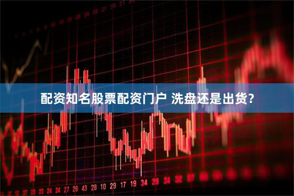 配资知名股票配资门户 洗盘还是出货？