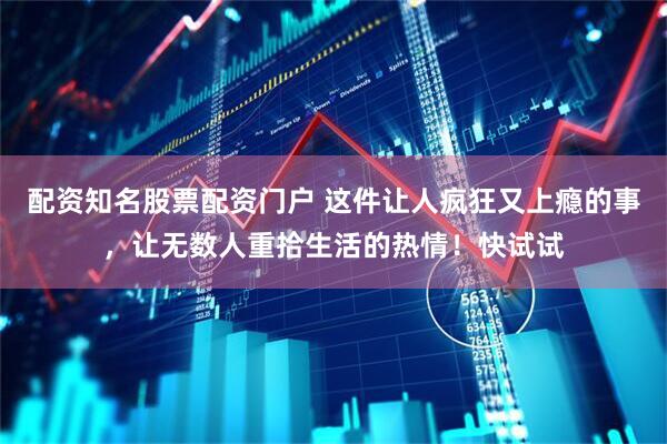 配资知名股票配资门户 这件让人疯狂又上瘾的事，让无数人重拾生活的热情！快试试