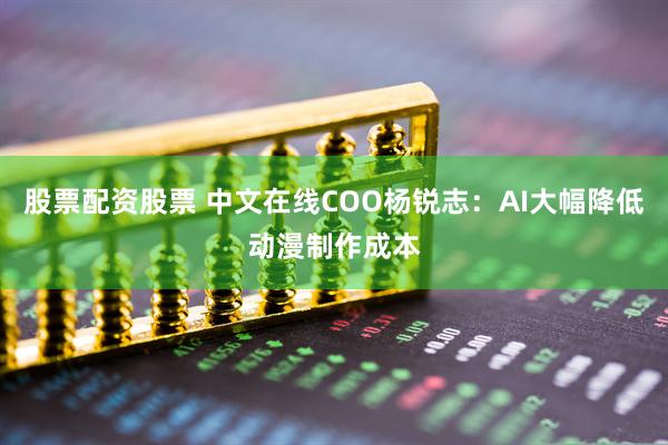 股票配资股票 中文在线COO杨锐志：AI大幅降低动漫制作成本