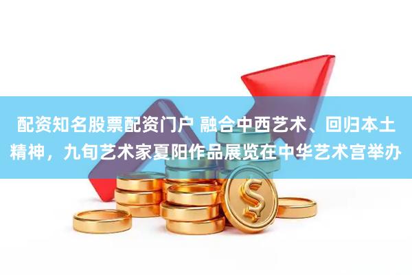 配资知名股票配资门户 融合中西艺术、回归本土精神，九旬艺术家夏阳作品展览在中华艺术宫举办