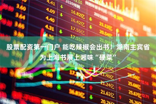 股票配资第一门户 能吃辣椒会出书！湖南主宾省为上海书展上湘味“硬菜”