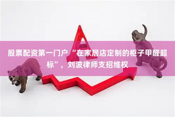 股票配资第一门户 “在家居店定制的柜子甲醛超标”,刘波律师支招维权