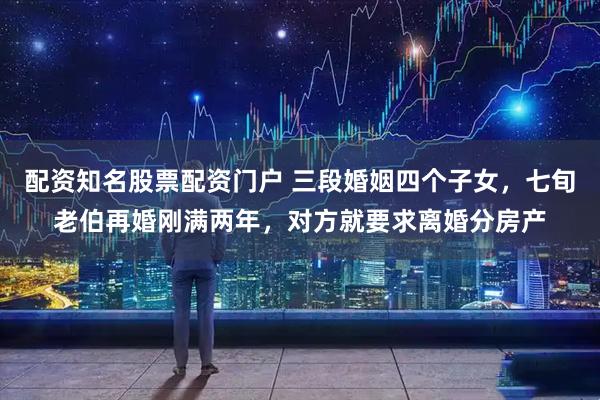 配资知名股票配资门户 三段婚姻四个子女，七旬老伯再婚刚满两年，对方就要求离婚分房产