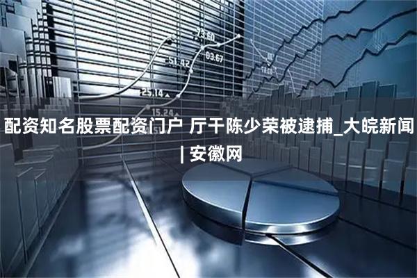 配资知名股票配资门户 厅干陈少荣被逮捕_大皖新闻 | 安徽网