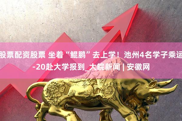 股票配资股票 坐着“鲲鹏”去上学！池州4名学子乘运-20赴大学报到_大皖新闻 | 安徽网