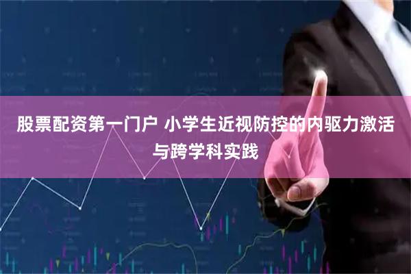 股票配资第一门户 小学生近视防控的内驱力激活与跨学科实践
