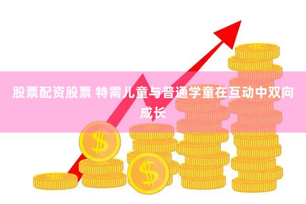 股票配资股票 特需儿童与普通学童在互动中双向成长