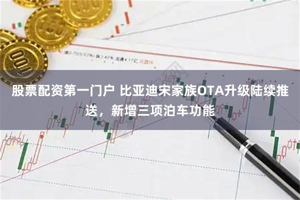 股票配资第一门户 比亚迪宋家族OTA升级陆续推送，新增三项泊车功能