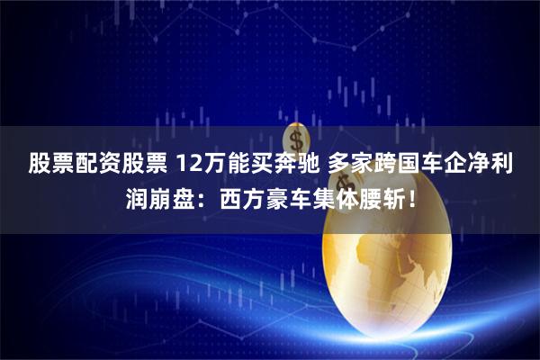 股票配资股票 12万能买奔驰 多家跨国车企净利润崩盘：西方豪车集体腰斩！