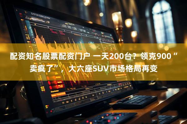 配资知名股票配资门户 一天200台？领克900“卖疯了”，大六座SUV市场格局再变