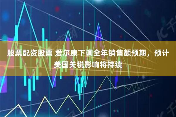 股票配资股票 爱尔康下调全年销售额预期，预计美国关税影响将持续