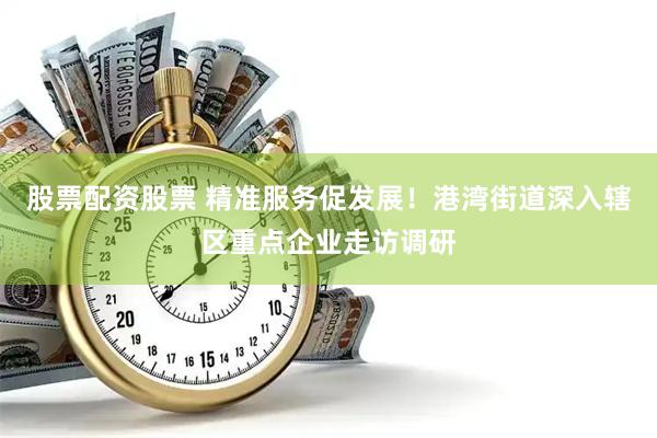 股票配资股票 精准服务促发展！港湾街道深入辖区重点企业走访调研