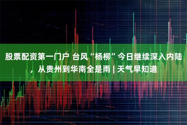 股票配资第一门户 台风“杨柳”今日继续深入内陆，从贵州到华南全是雨 | 天气早知道