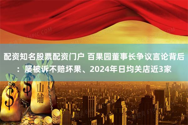 配资知名股票配资门户 百果园董事长争议言论背后：屡被诉不赔坏果、2024年日均关店近3家