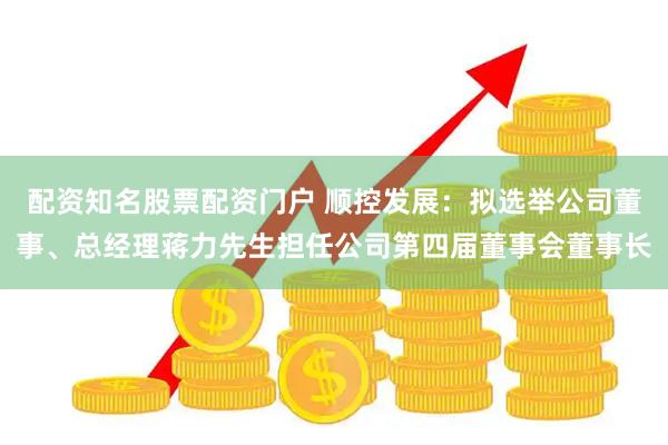 配资知名股票配资门户 顺控发展：拟选举公司董事、总经理蒋力先生担任公司第四届董事会董事长