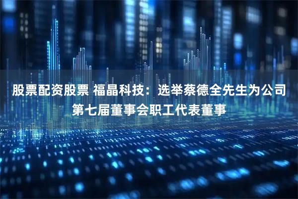 股票配资股票 福晶科技：选举蔡德全先生为公司第七届董事会职工代表董事