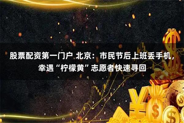 股票配资第一门户 北京:市民节后上班丢手机,幸遇“柠檬黄”志愿者快速寻回