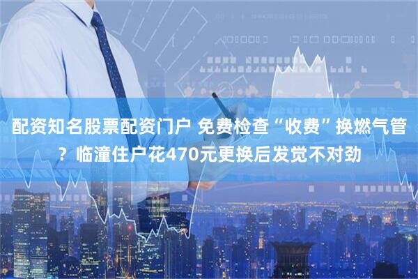 配资知名股票配资门户 免费检查“收费”换燃气管?临潼住户花470元更换后发觉不对劲