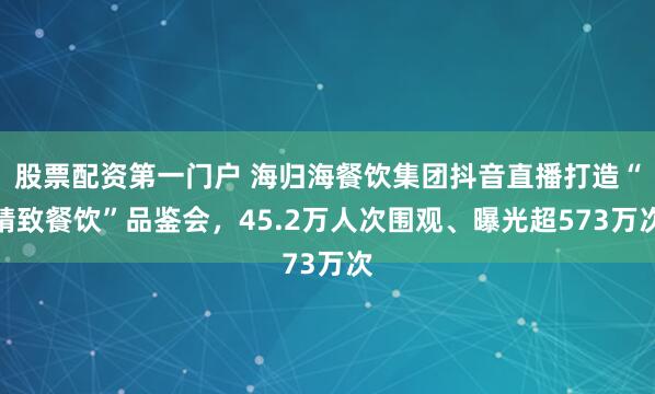股票配资第一门户 海归海餐饮集团抖音直播打造“精致餐饮”品鉴会,45.2万人次围观、曝光超573万次