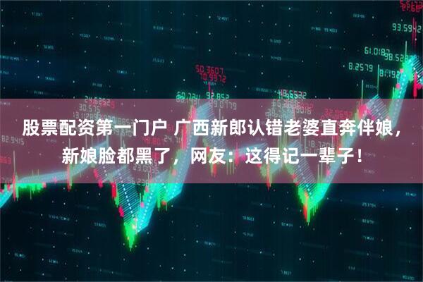 股票配资第一门户 广西新郎认错老婆直奔伴娘，新娘脸都黑了，网友：这得记一辈子！