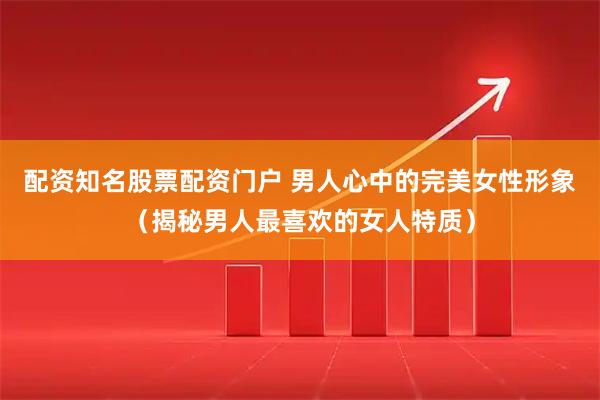 配资知名股票配资门户 男人心中的完美女性形象(揭秘男人最喜欢的女人特质)