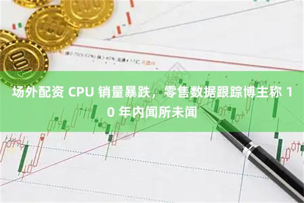 场外配资 CPU 销量暴跌，零售数据跟踪博主称 10 年内闻所未闻